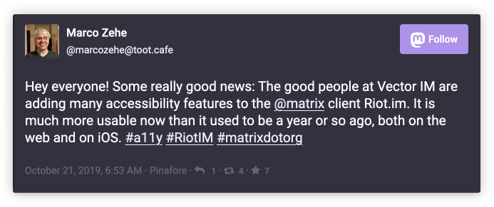 Marco Zehe @marcozehe@toot.cafe: Hey everyone! Some really good news: The good people at Vector IM are adding many accessibility features to the @matrix client Riot.im. It is much more usable now than it used to be a yaer or so ago, both on the web and on iOS. #a11y #RiotIM #matrixdotorg        